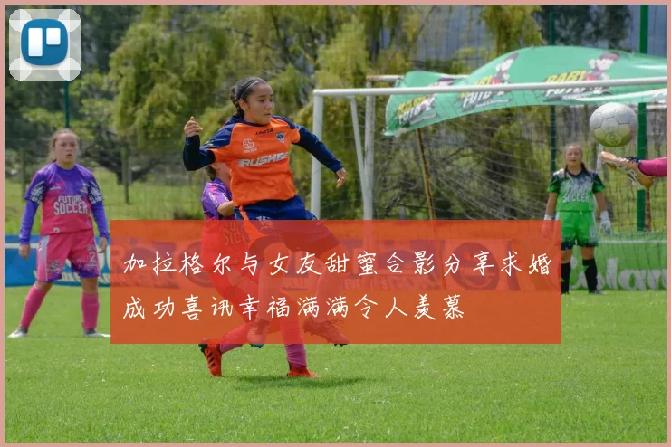 加拉格尔与女友甜蜜合影分享求婚成功喜讯幸福满满令人羡慕