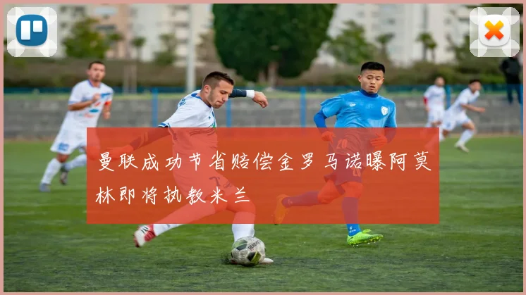 曼联成功节省赔偿金罗马诺曝阿莫林即将执教米兰