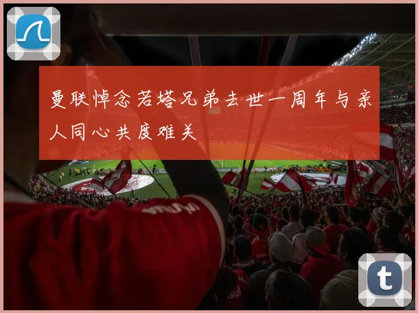 曼联悼念若塔兄弟去世一周年与亲人同心共度难关