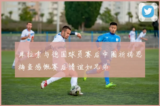 库拉索与德国球员赛后中圈祈祷恩梅查感慨赛后情谊如兄弟