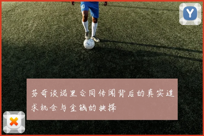芬奇谈诺里合同传闻背后的真实追求机会与金钱的抉择