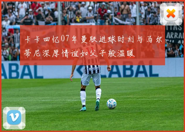 卡卡回忆07年曼联进球时刻与马尔蒂尼深厚情谊如父子般温暖