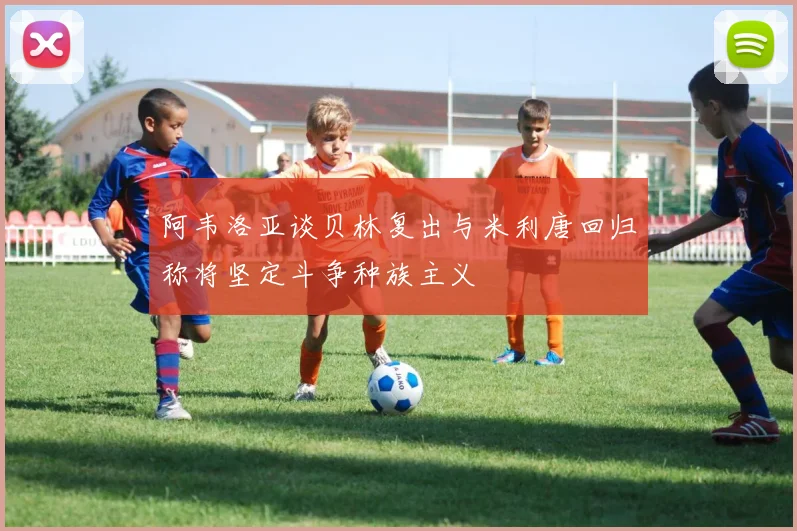 阿韦洛亚谈贝林复出与米利唐回归称将坚定斗争种族主义