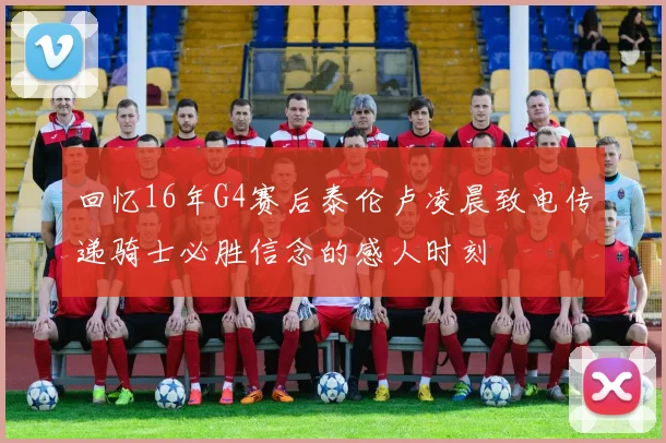 回忆16年G4赛后泰伦卢凌晨致电传递骑士必胜信念的感人时刻