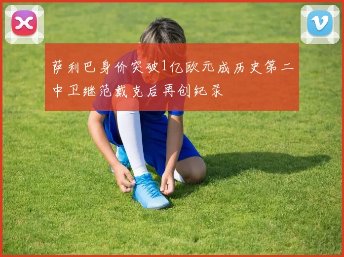 萨利巴身价突破1亿欧元成历史第二中卫继范戴克后再创纪录