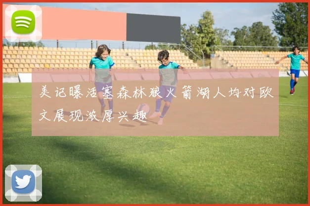 美记曝活塞森林狼火箭湖人均对欧文展现浓厚兴趣
