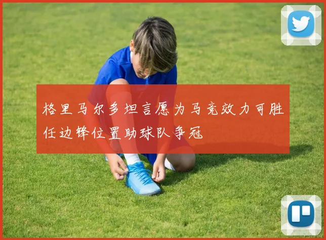 格里马尔多坦言愿为马竞效力可胜任边锋位置助球队争冠