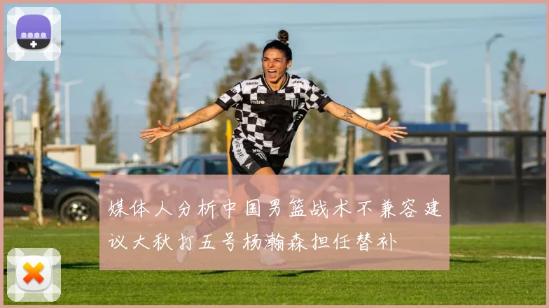 媒体人分析中国男篮战术不兼容建议大秋打五号杨瀚森担任替补