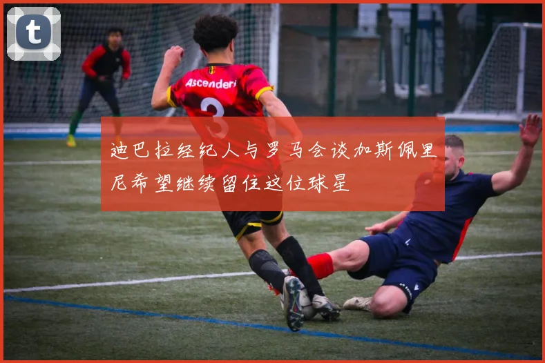 迪巴拉经纪人与罗马会谈加斯佩里尼希望继续留住这位球星