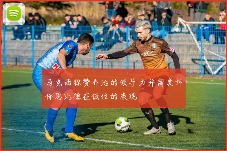 马克西称赞乔治的领导力并高度评价恩比德在低位的表现