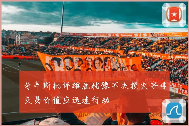 考辛斯批评雄鹿犹豫不决损失字母交易价值应迅速行动