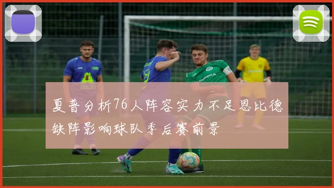 夏普分析76人阵容实力不足恩比德缺阵影响球队季后赛前景