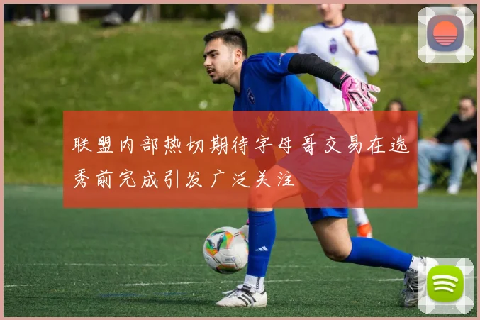 联盟内部热切期待字母哥交易在选秀前完成引发广泛关注