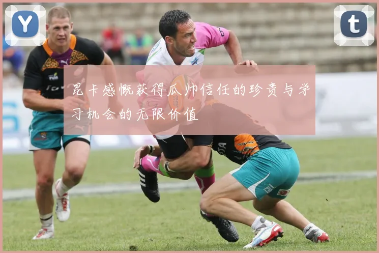 昆卡感慨获得瓜帅信任的珍贵与学习机会的无限价值