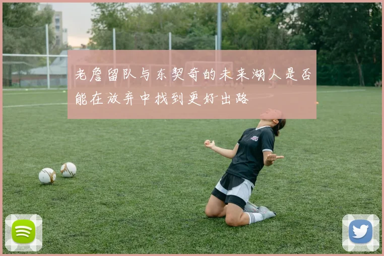 老詹留队与东契奇的未来湖人是否能在放弃中找到更好出路