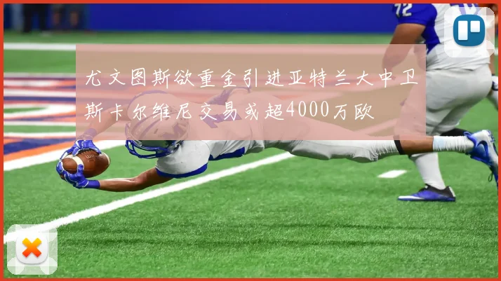 尤文图斯欲重金引进亚特兰大中卫斯卡尔维尼交易或超4000万欧