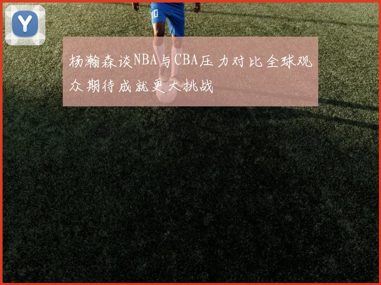 杨瀚森谈NBA与CBA压力对比全球观众期待成就更大挑战